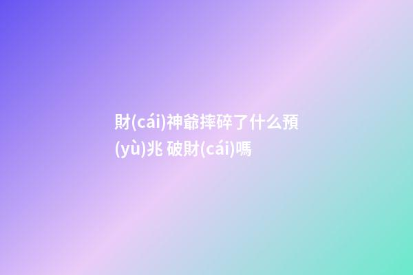 財(cái)神爺摔碎了什么預(yù)兆 破財(cái)嗎